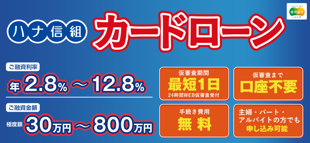 ハナ信組カードローン ご融資利率 年2.8%～12.8% ご融資金額 極度額30万円～800万円 仮審査期間 最短1日 24時間WEB仮審査受付 仮審査まで 口座不要 手続き費用 無料 主婦・パート・アルバイトの方でも 申し込み可能