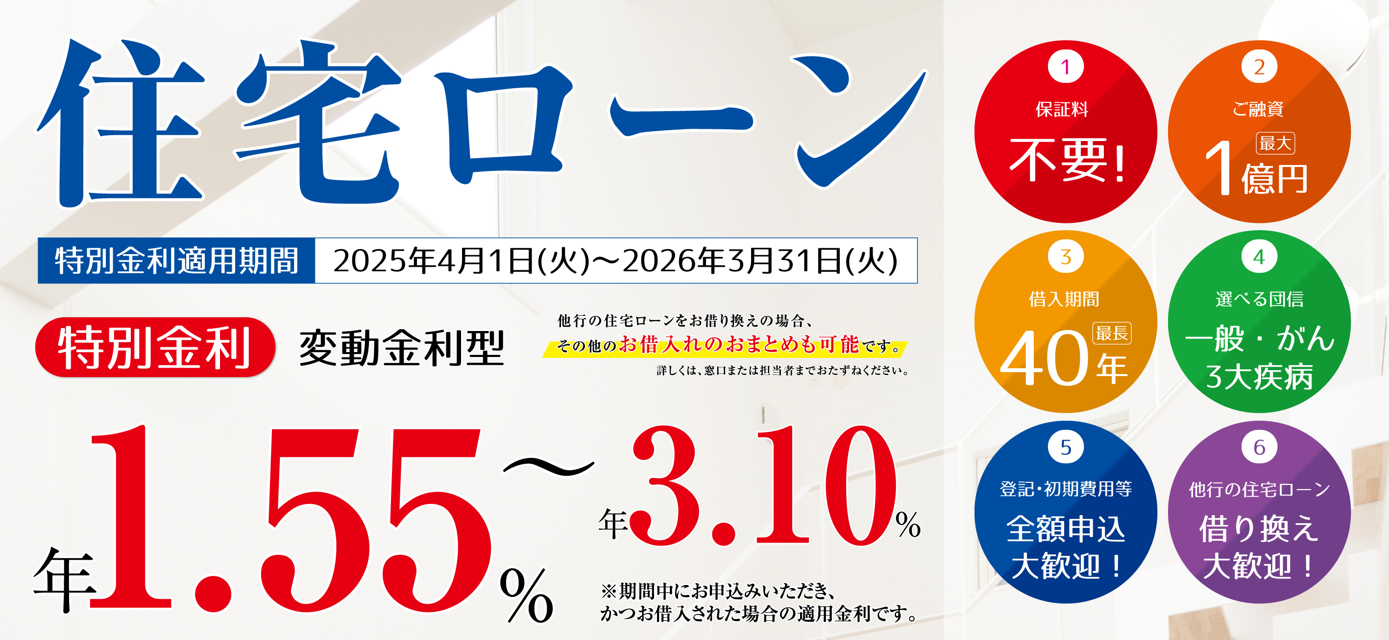 住宅ローン 特別金利変動金利型 年1.4%~年2.95% 他行の住宅ローンをお借り換えの場合、その他のお借入れのおまとめも可能です。 1保証料0円 2ご融資最大1億円 3借入期間最長40年 4選べる団信一般・がん3大疾病 5登記・初期費用等全額申込大歓迎! 6他行の住宅ローン借り換え大歓迎!