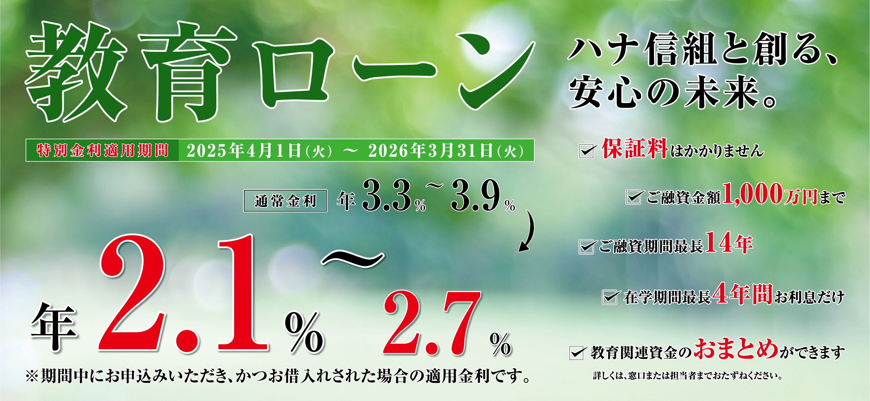教育ローンハナ信組と創る、安心の未来。 通常金利年3.3%~3.9% 年2.1%~2.7% ※期間中にお申込みいただき、かつお借入れされた場合の適用金利です。 保証料はかかりません ご融資期間最長14年 在学期間最長4年間お利息だけ 教育関連資金のおまとめができます ご融資金額1,000万円まで