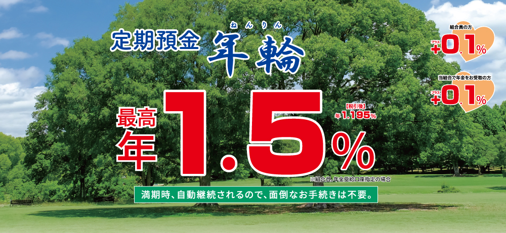 定期預金年輪 自動継続限定定期預金満期時、自動継続されるので、面倒なお手続きは不要。最高年1.3%税引後年1.035%※組合員、年金受給口座指定の場合