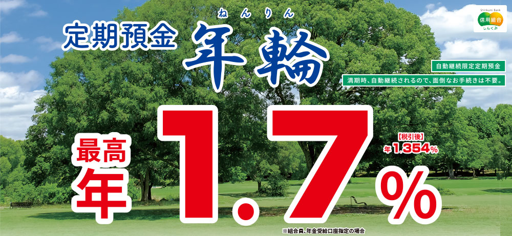 定期預金年輪 自動継続限定定期預金満期時、自動継続されるので、面倒なお手続きは不要。最高年1.3%税引後年1.035%※組合員、年金受給口座指定の場合