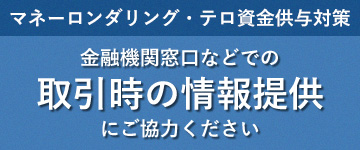 マネーロンダリング・テロ資金供与対策金融機関窓口などでの取引時の情報提供にご協力ください