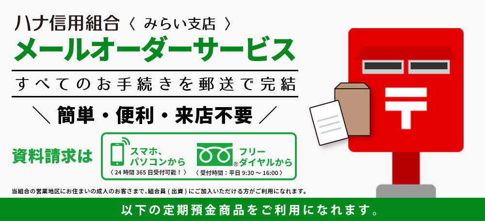 ハナ信用組合<みらい支店>メールオーダーサービスすべてのお手続きを郵送で完結簡単・便利・来店不要資料請求はスマホ、パソコンから<24時間365日受付可能！>フリーダイヤルから<受付時間：平日9:30~16:00>当組合の営業地域にお住まいの成人のお客さまで、組合員(出資)にご加入いただける方がご利用になれます。当組合定期預金商品「チャレンジ」をご利用になれます。